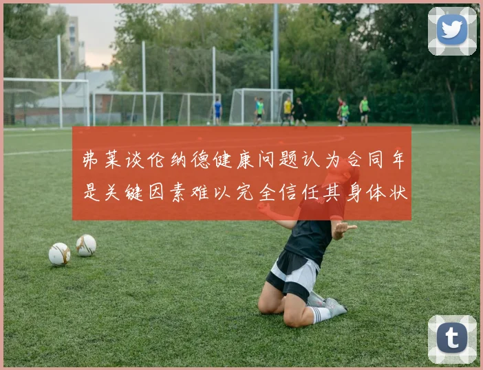 弗莱谈伦纳德健康问题认为合同年是关键因素难以完全信任其身体状况